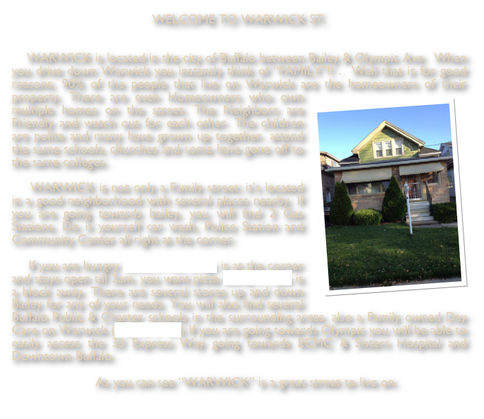WELCOME TO WARWICK ST.    WARWICK is located in the city of Buffalo between Bailey & Olympic Ave.  When you drive down Warwick you instantly think of “FAMILY”!! .  Well that is for good reasons, 90% of the people that live on Warwick are the homeowners of their property. There are even Homeow￼ners who own multiple homes on the street. The Neighbors are Friendly and watch out for each other. The children are polite and many have grown up together, attend the same schools, churches and some have gone off to the same colleges.    WARWICK is not only a Family street; it’s located in a good neighborhood with several places nearby. If you are going towards bailey, you will find 2 Gas Stations, Do it yourself car wash, Police Station and Community Center all right at the corner.    If you are hungry Louie’s Hot Dogs is at the corner and stays open till 2am, you want pizza Bailey’s Pizza is a block away. There are several stores up and down Bailey for any of your needs. You will also find several Buffalo Public & Charter schools in the surrounding areas, also a Family owned Day Care on Warwick (TOTS R’ US) If you are going towards Olympic you will be able to easily access the 33 Express Way going towards ECMC & Sisters Hospital and Downtown Buffalo. 

    As you can see “WARWICK” is a great street to live on. 